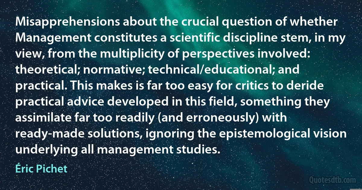 Misapprehensions about the crucial question of whether Management constitutes a scientific discipline stem, in my view, from the multiplicity of perspectives involved: theoretical; normative; technical/educational; and practical. This makes is far too easy for critics to deride practical advice developed in this field, something they assimilate far too readily (and erroneously) with ready-made solutions, ignoring the epistemological vision underlying all management studies. (Éric Pichet)