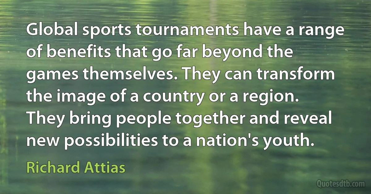 Global sports tournaments have a range of benefits that go far beyond the games themselves. They can transform the image of a country or a region. They bring people together and reveal new possibilities to a nation's youth. (Richard Attias)