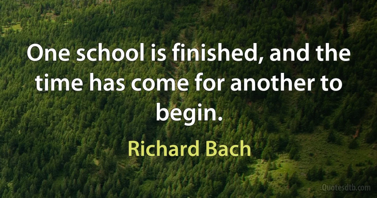 One school is finished, and the time has come for another to begin. (Richard Bach)