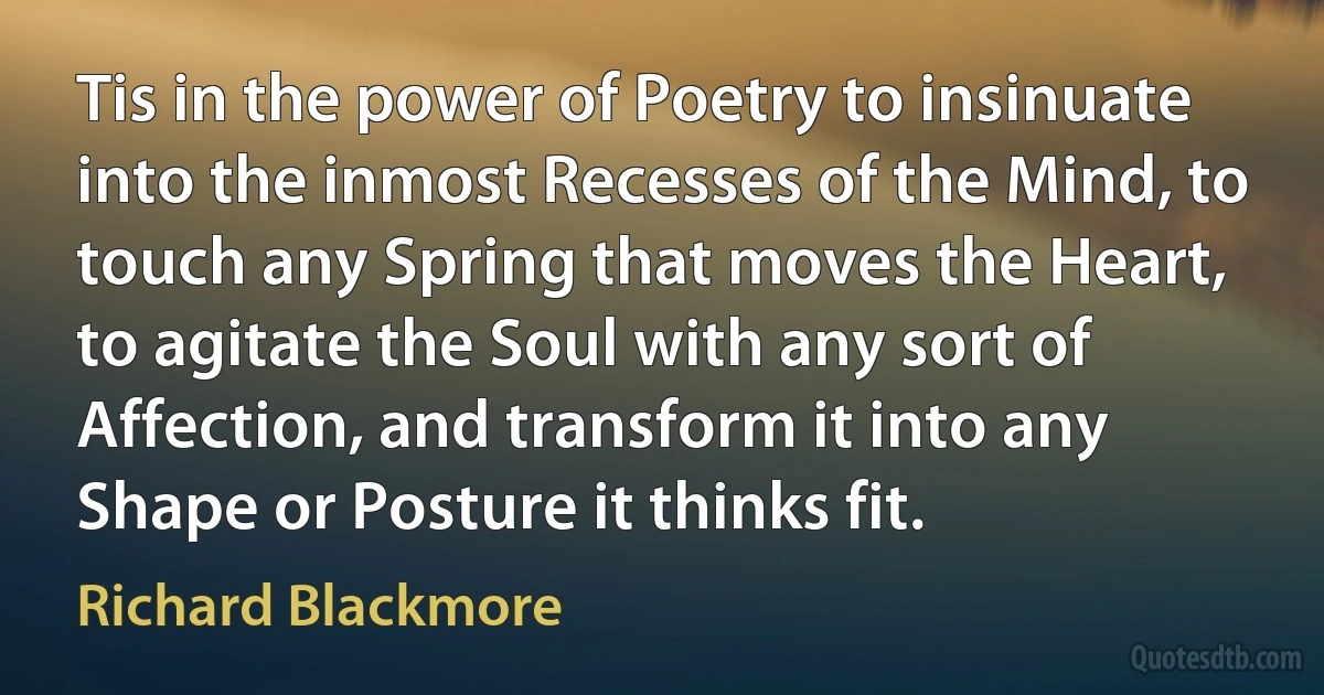 Tis in the power of Poetry to insinuate into the inmost Recesses of the Mind, to touch any Spring that moves the Heart, to agitate the Soul with any sort of Affection, and transform it into any Shape or Posture it thinks fit. (Richard Blackmore)