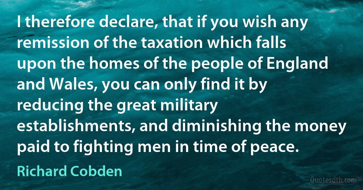 I therefore declare, that if you wish any remission of the taxation which falls upon the homes of the people of England and Wales, you can only find it by reducing the great military establishments, and diminishing the money paid to fighting men in time of peace. (Richard Cobden)