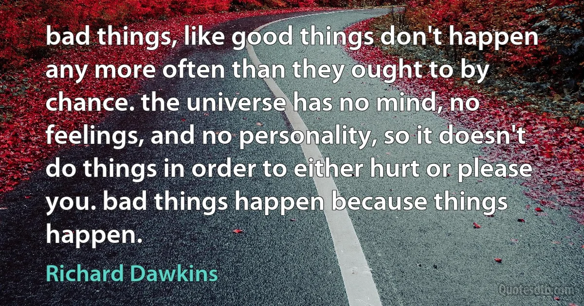 bad things, like good things don't happen any more often than they ought to by chance. the universe has no mind, no feelings, and no personality, so it doesn't do things in order to either hurt or please you. bad things happen because things happen. (Richard Dawkins)