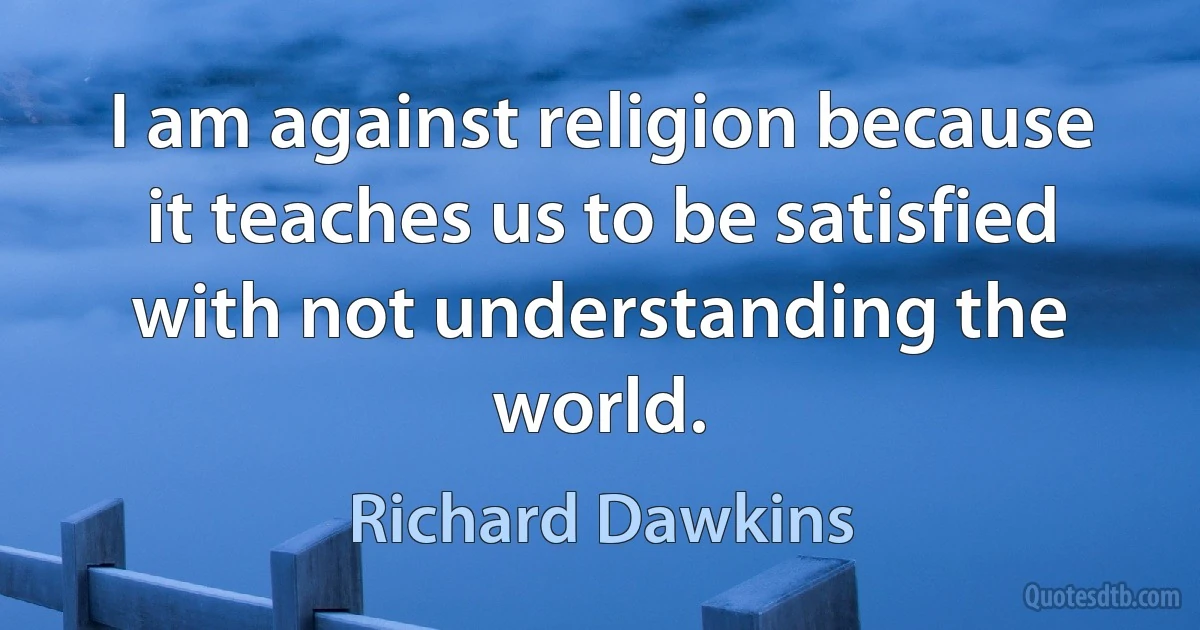 I am against religion because it teaches us to be satisfied with not understanding the world. (Richard Dawkins)