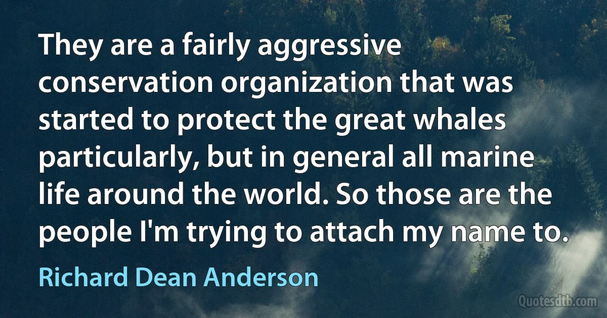 They are a fairly aggressive conservation organization that was started to protect the great whales particularly, but in general all marine life around the world. So those are the people I'm trying to attach my name to. (Richard Dean Anderson)