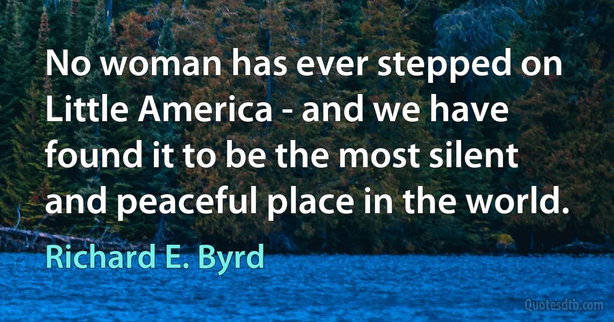 No woman has ever stepped on Little America - and we have found it to be the most silent and peaceful place in the world. (Richard E. Byrd)