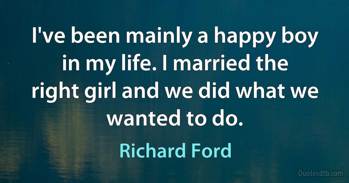 I've been mainly a happy boy in my life. I married the right girl and we did what we wanted to do. (Richard Ford)