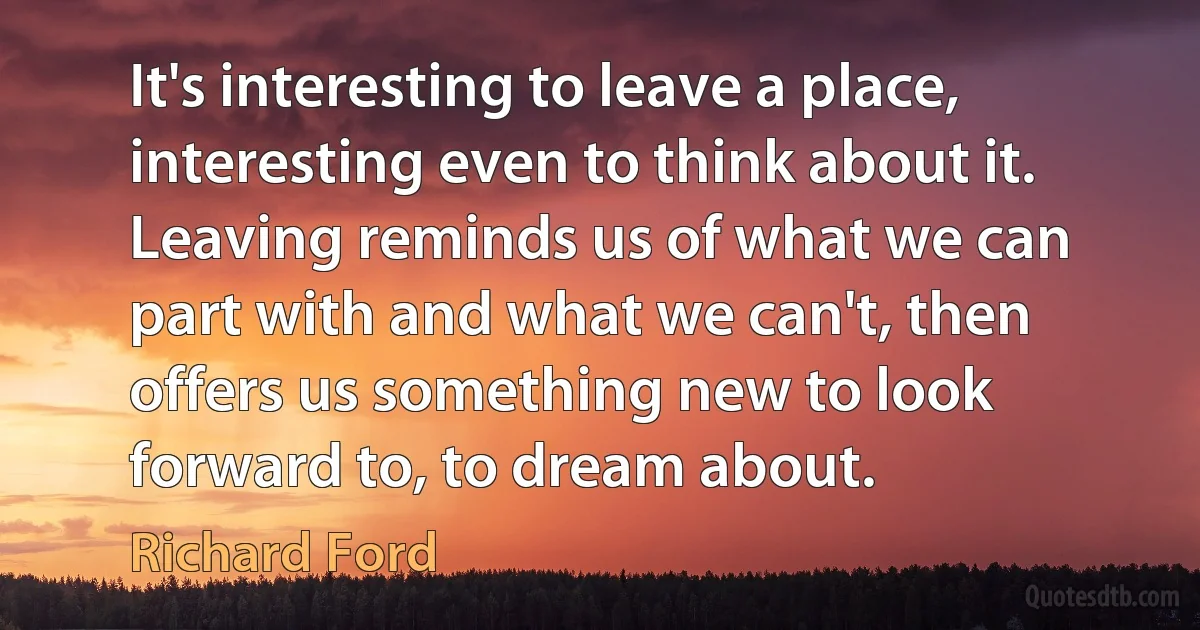 It's interesting to leave a place, interesting even to think about it. Leaving reminds us of what we can part with and what we can't, then offers us something new to look forward to, to dream about. (Richard Ford)