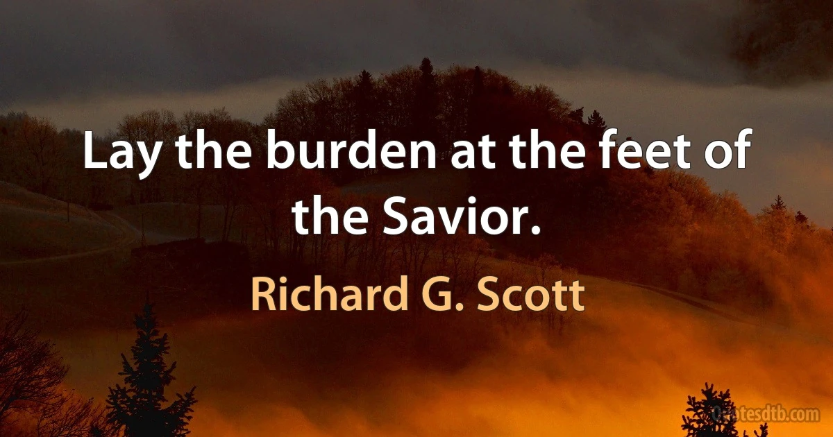 Lay the burden at the feet of the Savior. (Richard G. Scott)