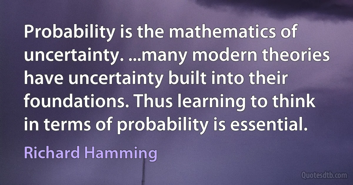 Probability is the mathematics of uncertainty. ...many modern theories have uncertainty built into their foundations. Thus learning to think in terms of probability is essential. (Richard Hamming)