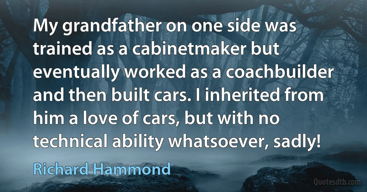 My grandfather on one side was trained as a cabinetmaker but eventually worked as a coachbuilder and then built cars. I inherited from him a love of cars, but with no technical ability whatsoever, sadly! (Richard Hammond)