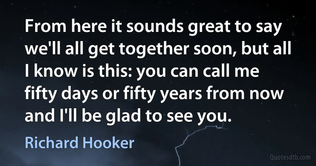 From here it sounds great to say we'll all get together soon, but all I know is this: you can call me fifty days or fifty years from now and I'll be glad to see you. (Richard Hooker)