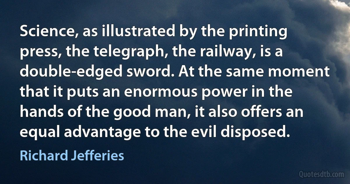 Science, as illustrated by the printing press, the telegraph, the railway, is a double-edged sword. At the same moment that it puts an enormous power in the hands of the good man, it also offers an equal advantage to the evil disposed. (Richard Jefferies)