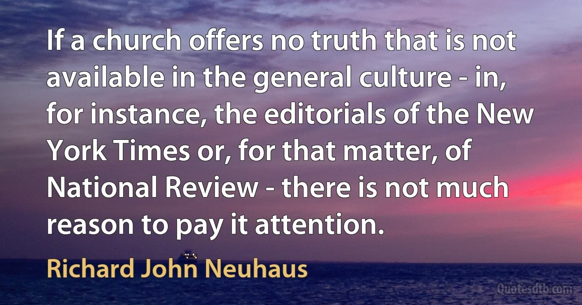 If a church offers no truth that is not available in the general culture - in, for instance, the editorials of the New York Times or, for that matter, of National Review - there is not much reason to pay it attention. (Richard John Neuhaus)