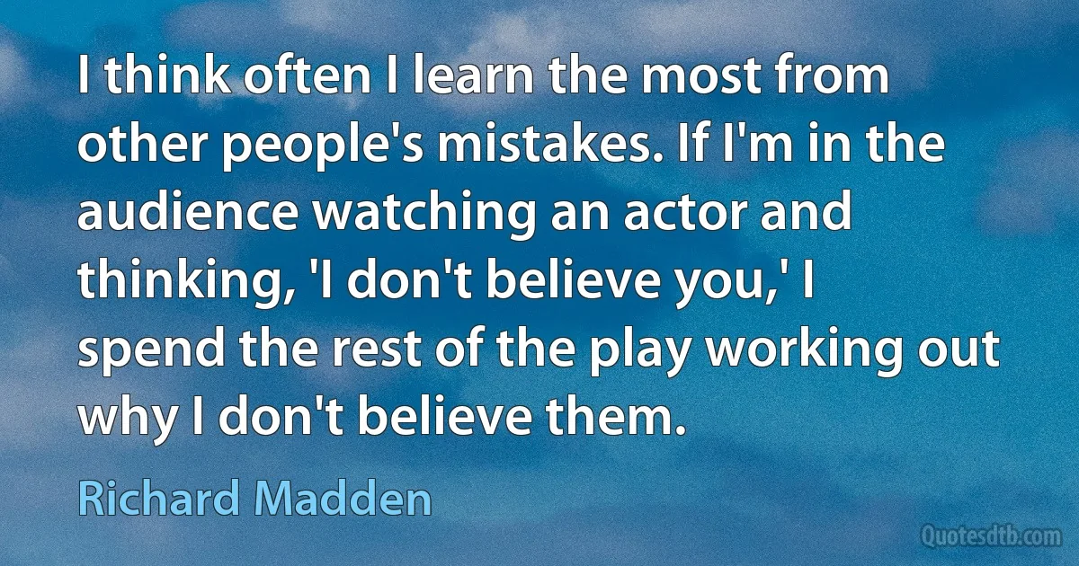 I think often I learn the most from other people's mistakes. If I'm in the audience watching an actor and thinking, 'I don't believe you,' I spend the rest of the play working out why I don't believe them. (Richard Madden)