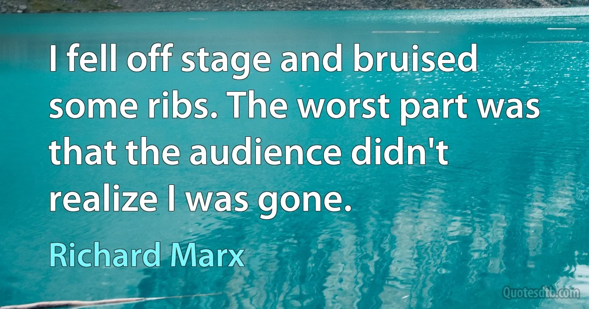 I fell off stage and bruised some ribs. The worst part was that the audience didn't realize I was gone. (Richard Marx)