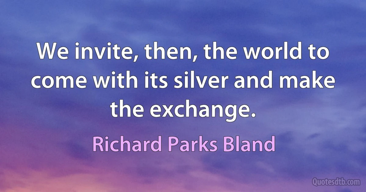 We invite, then, the world to come with its silver and make the exchange. (Richard Parks Bland)