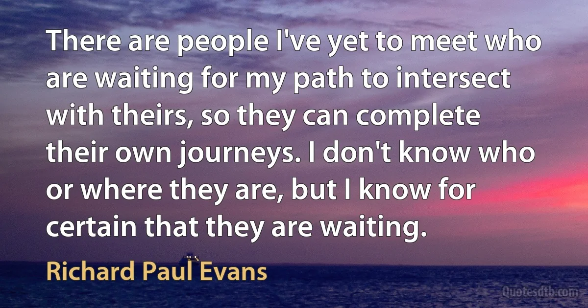 There are people I've yet to meet who are waiting for my path to intersect with theirs, so they can complete their own journeys. I don't know who or where they are, but I know for certain that they are waiting. (Richard Paul Evans)