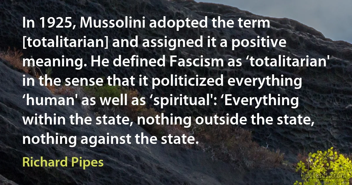 In 1925, Mussolini adopted the term [totalitarian] and assigned it a positive meaning. He defined Fascism as ‘totalitarian' in the sense that it politicized everything ‘human' as well as ‘spiritual': ‘Everything within the state, nothing outside the state, nothing against the state. (Richard Pipes)