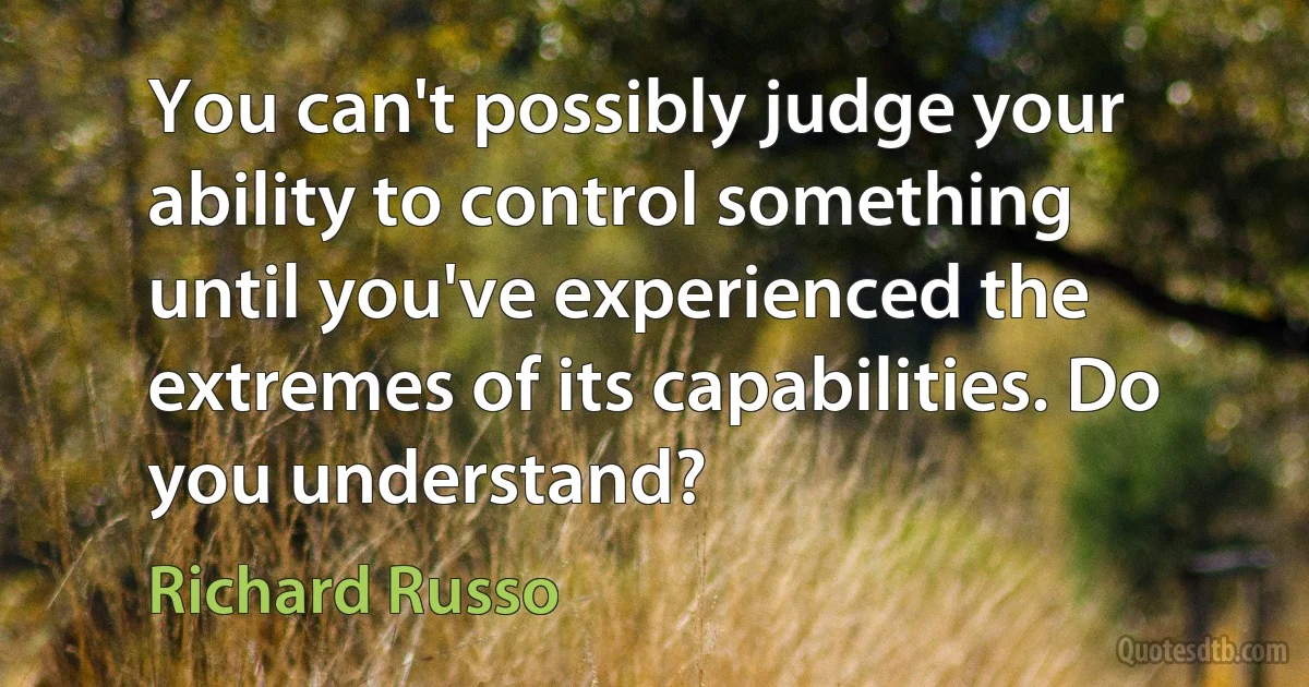 You can't possibly judge your ability to control something until you've experienced the extremes of its capabilities. Do you understand? (Richard Russo)