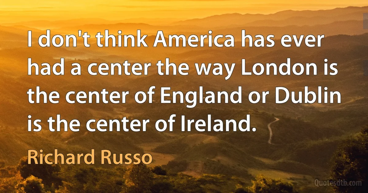 I don't think America has ever had a center the way London is the center of England or Dublin is the center of Ireland. (Richard Russo)