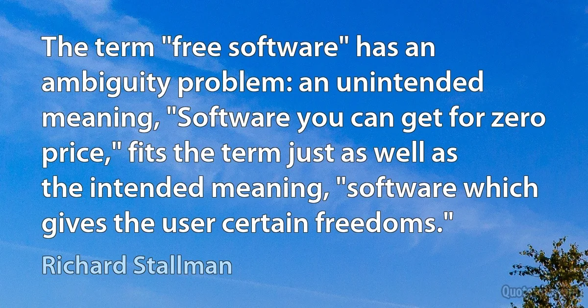 The term "free software" has an ambiguity problem: an unintended meaning, "Software you can get for zero price," fits the term just as well as the intended meaning, "software which gives the user certain freedoms." (Richard Stallman)