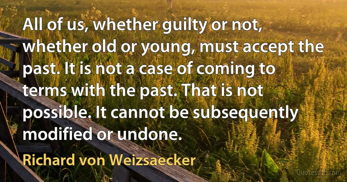 All of us, whether guilty or not, whether old or young, must accept the past. It is not a case of coming to terms with the past. That is not possible. It cannot be subsequently modified or undone. (Richard von Weizsaecker)