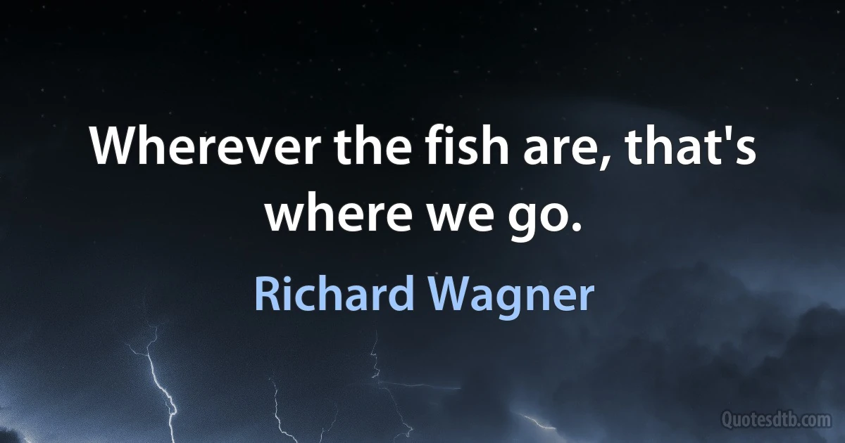 Wherever the fish are, that's where we go. (Richard Wagner)