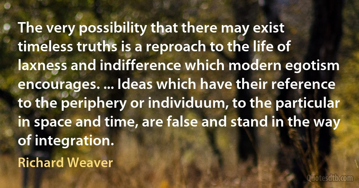 The very possibility that there may exist timeless truths is a reproach to the life of laxness and indifference which modern egotism encourages. ... Ideas which have their reference to the periphery or individuum, to the particular in space and time, are false and stand in the way of integration. (Richard Weaver)