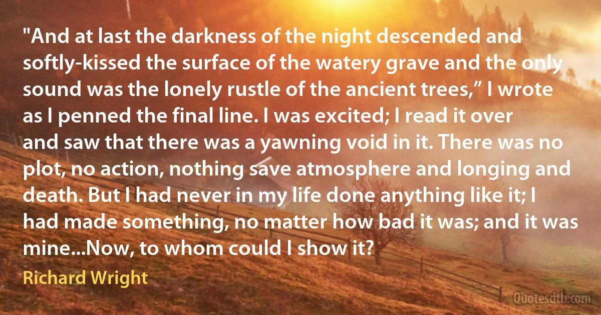 "And at last the darkness of the night descended and softly-kissed the surface of the watery grave and the only sound was the lonely rustle of the ancient trees,” I wrote as I penned the final line. I was excited; I read it over and saw that there was a yawning void in it. There was no plot, no action, nothing save atmosphere and longing and death. But I had never in my life done anything like it; I had made something, no matter how bad it was; and it was mine...Now, to whom could I show it? (Richard Wright)