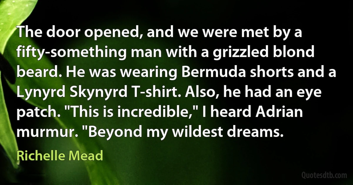 The door opened, and we were met by a fifty-something man with a grizzled blond beard. He was wearing Bermuda shorts and a Lynyrd Skynyrd T-shirt. Also, he had an eye patch. "This is incredible," I heard Adrian murmur. "Beyond my wildest dreams. (Richelle Mead)