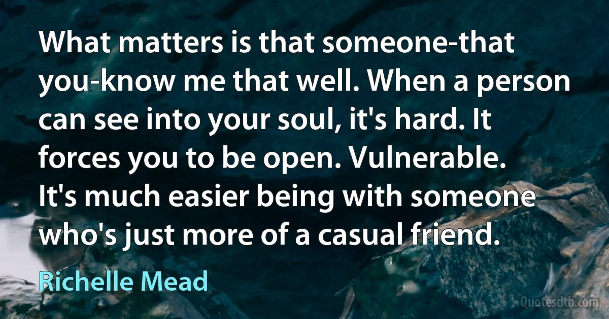 What matters is that someone-that you-know me that well. When a person can see into your soul, it's hard. It forces you to be open. Vulnerable. It's much easier being with someone who's just more of a casual friend. (Richelle Mead)