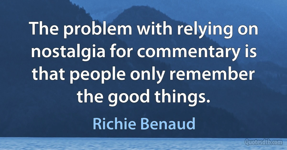 The problem with relying on nostalgia for commentary is that people only remember the good things. (Richie Benaud)