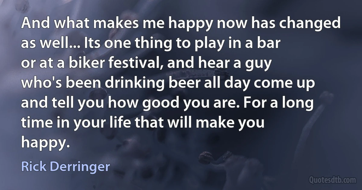 And what makes me happy now has changed as well... Its one thing to play in a bar or at a biker festival, and hear a guy who's been drinking beer all day come up and tell you how good you are. For a long time in your life that will make you happy. (Rick Derringer)