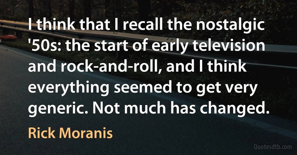 I think that I recall the nostalgic '50s: the start of early television and rock-and-roll, and I think everything seemed to get very generic. Not much has changed. (Rick Moranis)