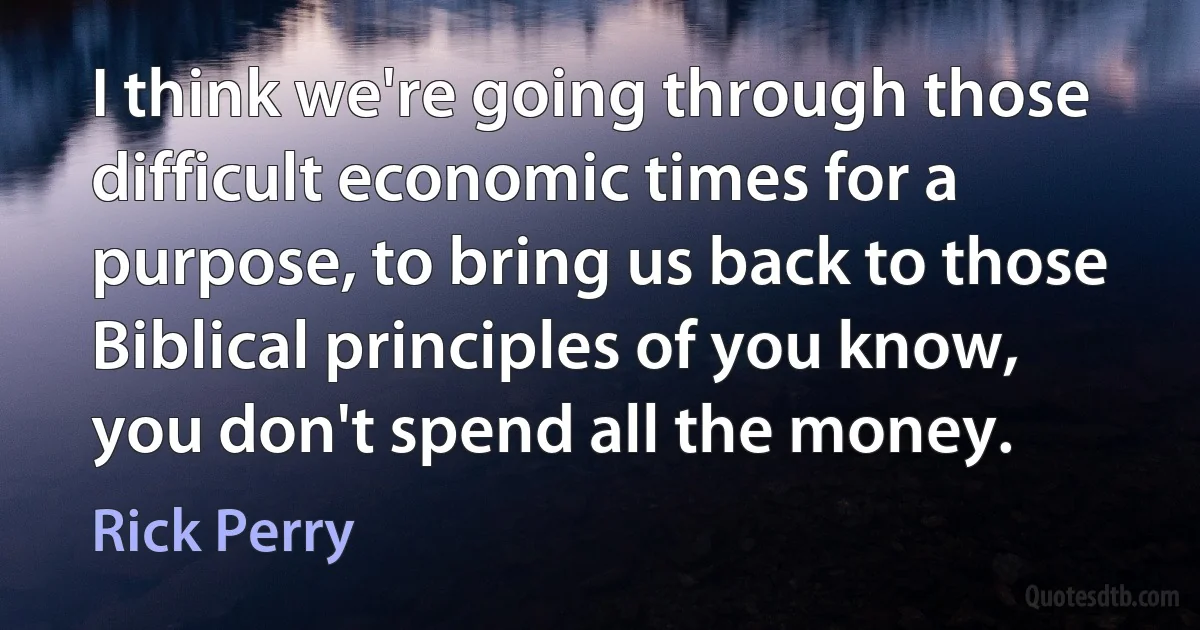 I think we're going through those difficult economic times for a purpose, to bring us back to those Biblical principles of you know, you don't spend all the money. (Rick Perry)