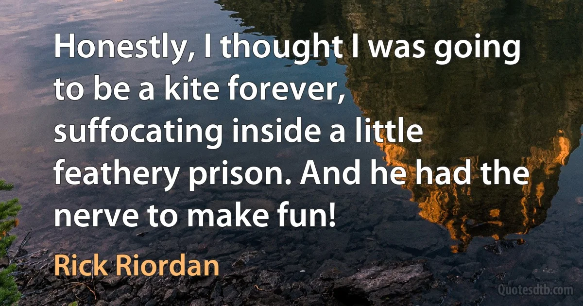 Honestly, I thought I was going to be a kite forever, suffocating inside a little feathery prison. And he had the nerve to make fun! (Rick Riordan)