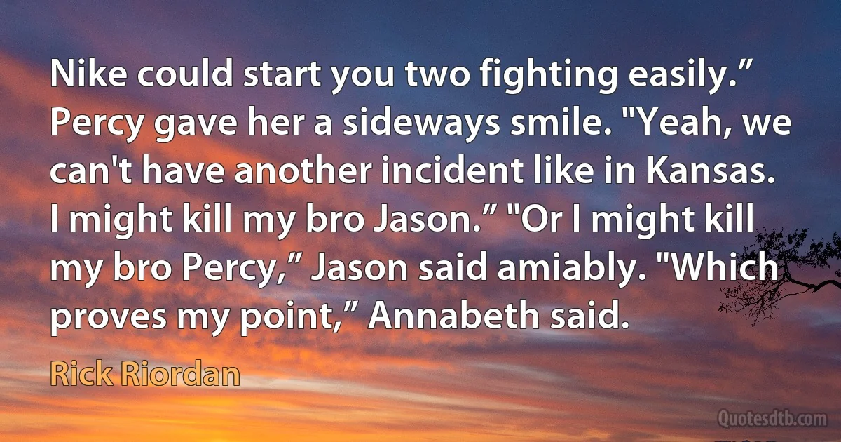 Nike could start you two fighting easily.” Percy gave her a sideways smile. "Yeah, we can't have another incident like in Kansas. I might kill my bro Jason.” "Or I might kill my bro Percy,” Jason said amiably. "Which proves my point,” Annabeth said. (Rick Riordan)