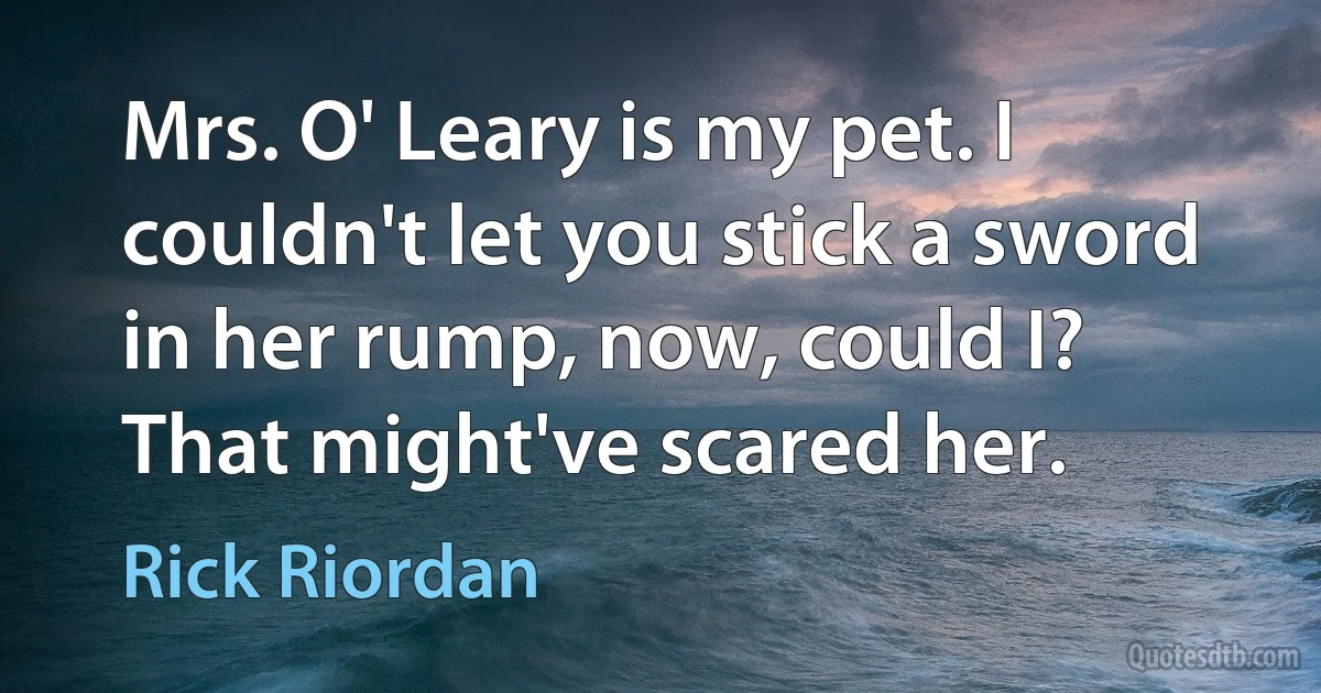 Mrs. O' Leary is my pet. I couldn't let you stick a sword in her rump, now, could I? That might've scared her. (Rick Riordan)