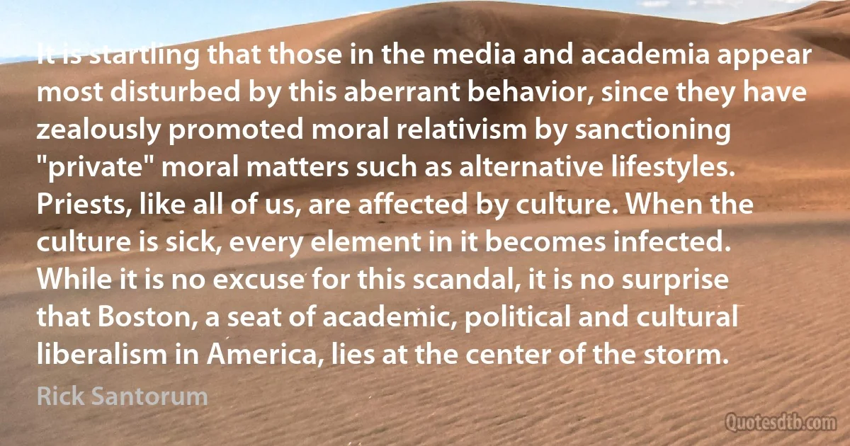 It is startling that those in the media and academia appear most disturbed by this aberrant behavior, since they have zealously promoted moral relativism by sanctioning "private" moral matters such as alternative lifestyles. Priests, like all of us, are affected by culture. When the culture is sick, every element in it becomes infected. While it is no excuse for this scandal, it is no surprise that Boston, a seat of academic, political and cultural liberalism in America, lies at the center of the storm. (Rick Santorum)