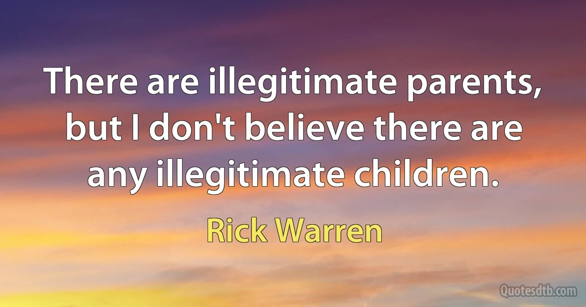 There are illegitimate parents, but I don't believe there are any illegitimate children. (Rick Warren)