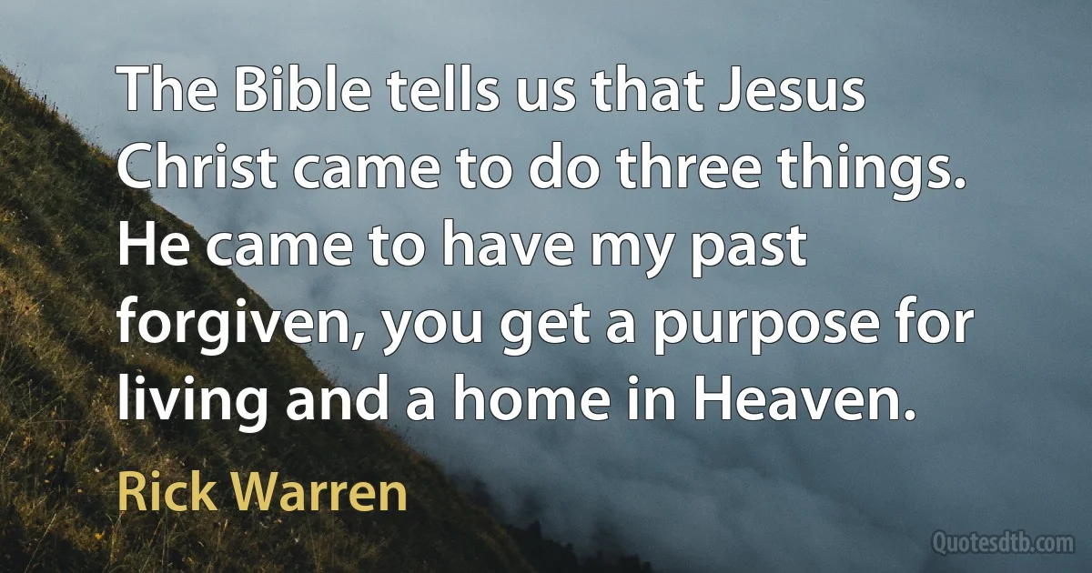 The Bible tells us that Jesus Christ came to do three things. He came to have my past forgiven, you get a purpose for living and a home in Heaven. (Rick Warren)