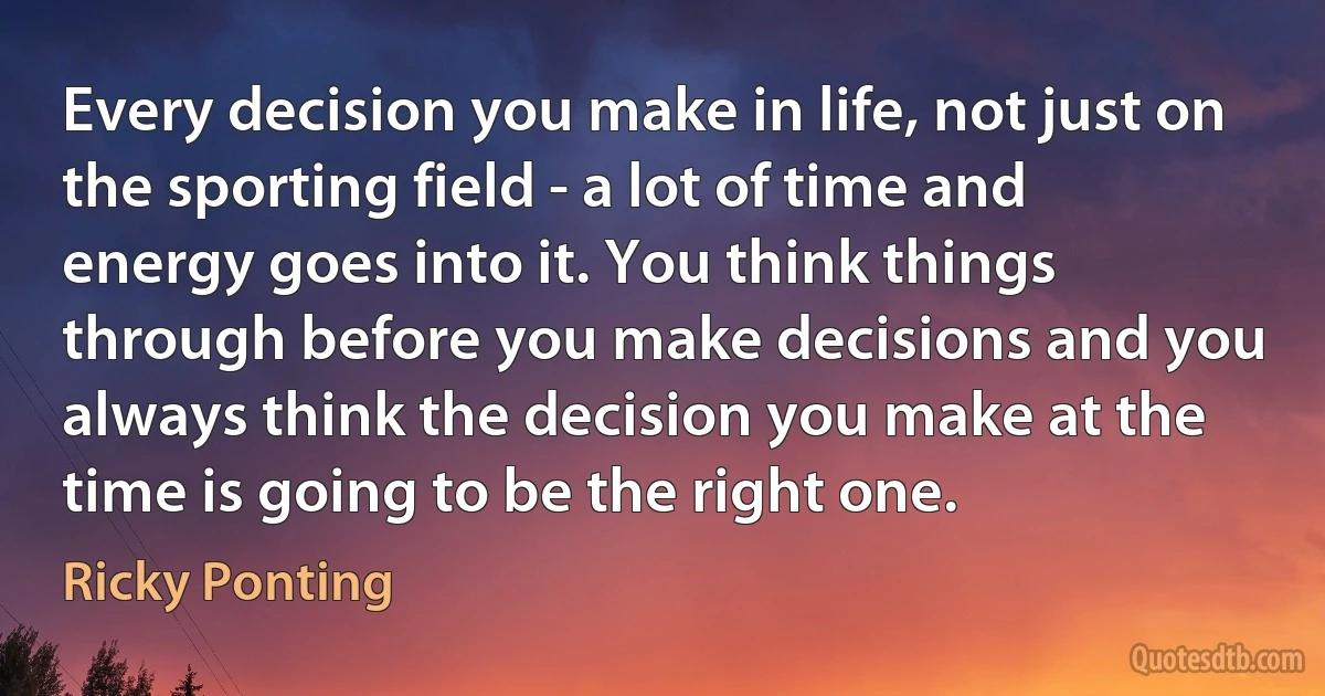 Every decision you make in life, not just on the sporting field - a lot of time and energy goes into it. You think things through before you make decisions and you always think the decision you make at the time is going to be the right one. (Ricky Ponting)