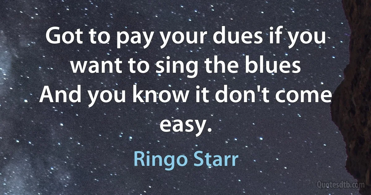 Got to pay your dues if you want to sing the blues
And you know it don't come easy. (Ringo Starr)