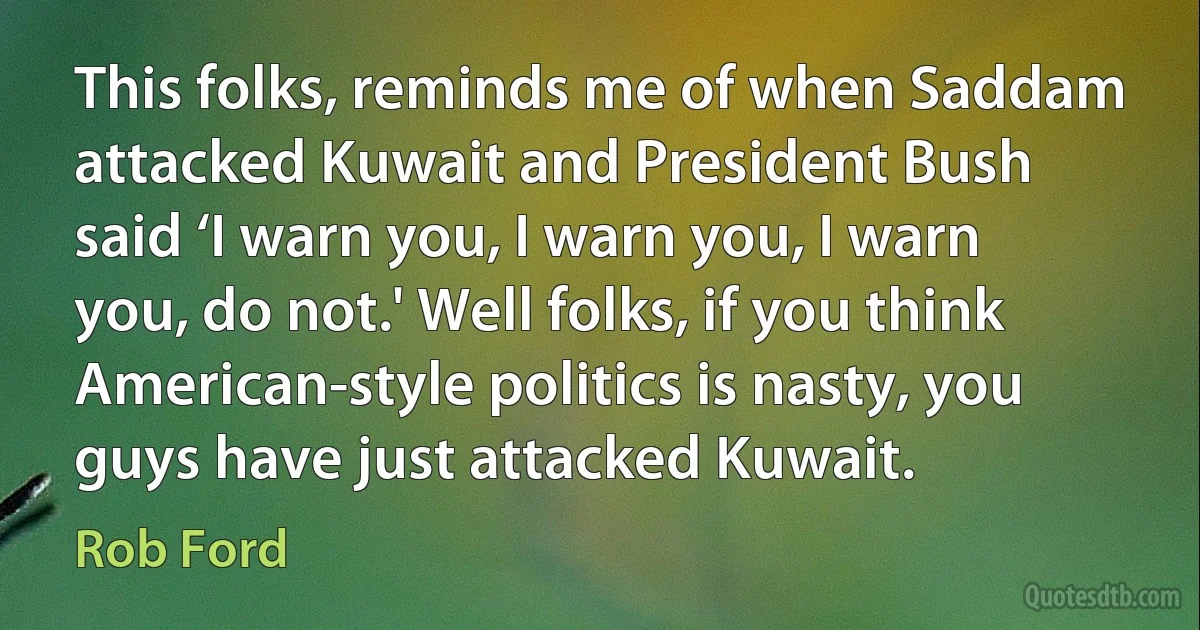 This folks, reminds me of when Saddam attacked Kuwait and President Bush said ‘I warn you, I warn you, I warn you, do not.' Well folks, if you think American-style politics is nasty, you guys have just attacked Kuwait. (Rob Ford)