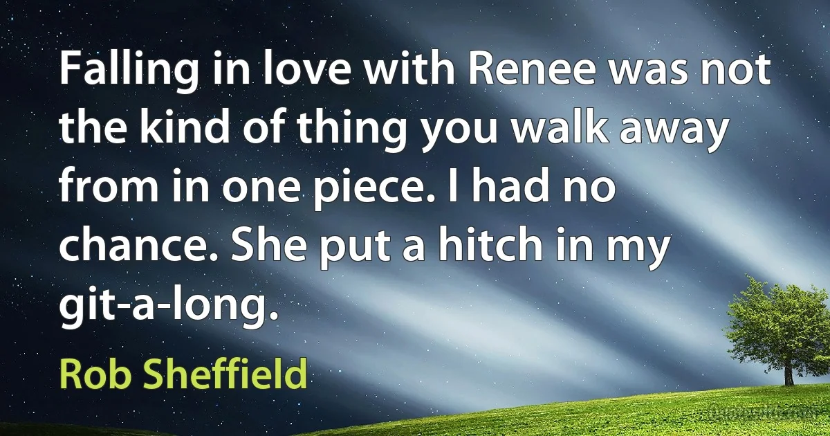 Falling in love with Renee was not the kind of thing you walk away from in one piece. I had no chance. She put a hitch in my git-a-long. (Rob Sheffield)