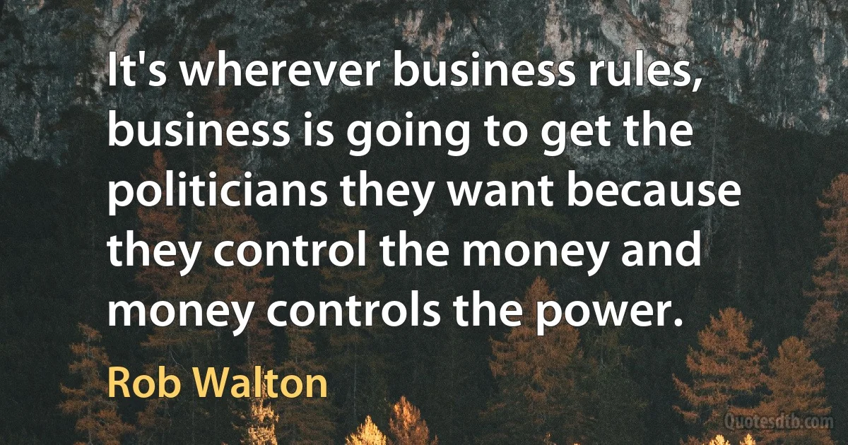 It's wherever business rules, business is going to get the politicians they want because they control the money and money controls the power. (Rob Walton)