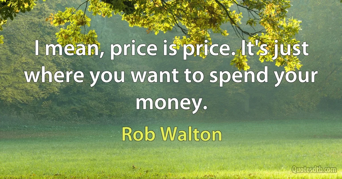 I mean, price is price. It's just where you want to spend your money. (Rob Walton)