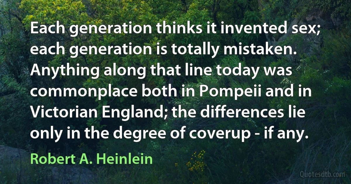 Each generation thinks it invented sex; each generation is totally mistaken. Anything along that line today was commonplace both in Pompeii and in Victorian England; the differences lie only in the degree of coverup - if any. (Robert A. Heinlein)