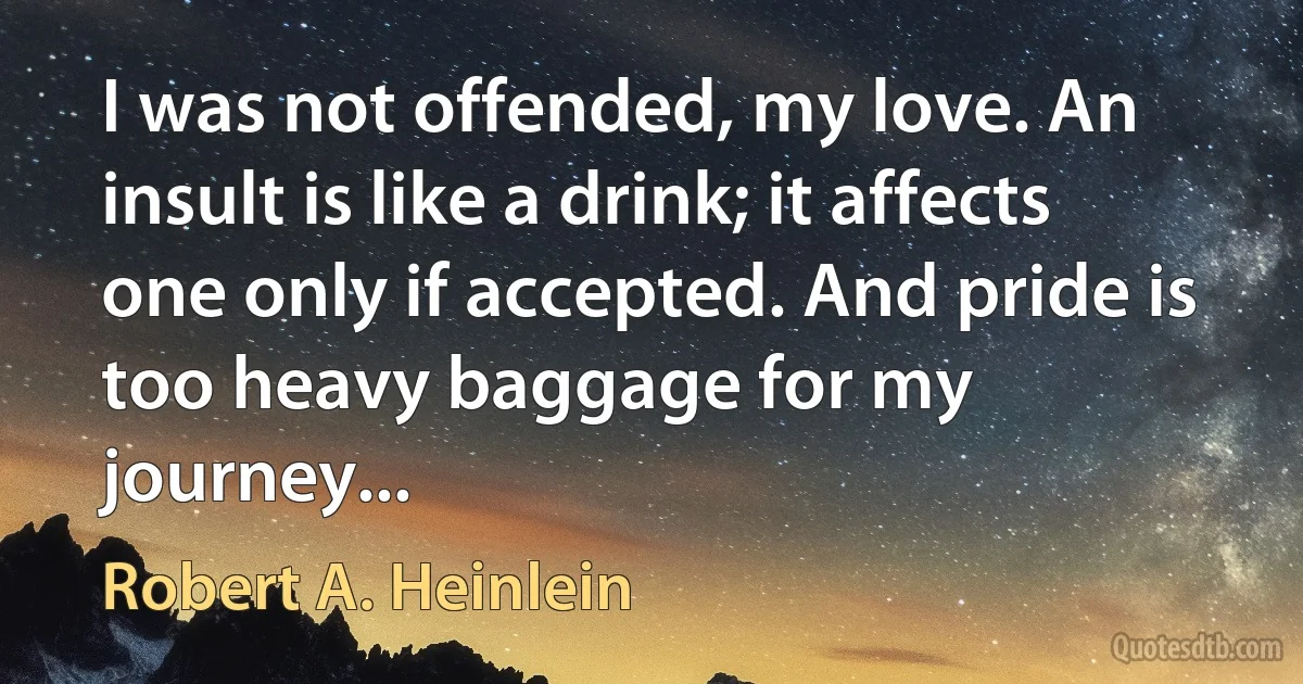 I was not offended, my love. An insult is like a drink; it affects one only if accepted. And pride is too heavy baggage for my journey... (Robert A. Heinlein)