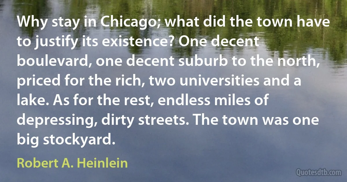 Why stay in Chicago; what did the town have to justify its existence? One decent boulevard, one decent suburb to the north, priced for the rich, two universities and a lake. As for the rest, endless miles of depressing, dirty streets. The town was one big stockyard. (Robert A. Heinlein)